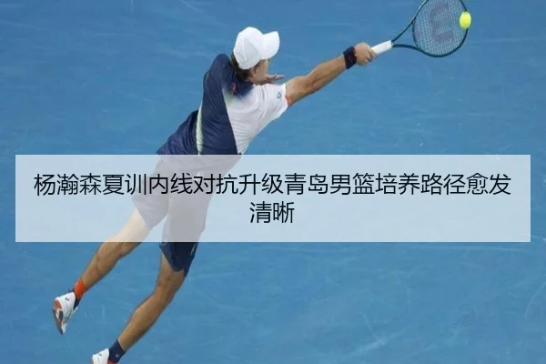 杨瀚森夏训内线对抗升级青岛男篮培养路径愈发清晰
